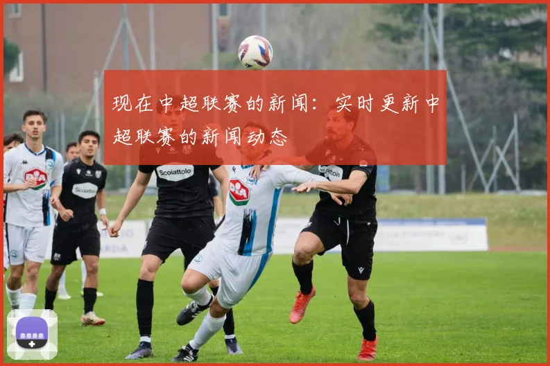 现在中超联赛的新闻:实时更新中超联赛的新闻动态