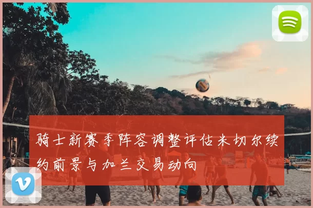 骑士新赛季阵容调整评估米切尔续约前景与加兰交易动向