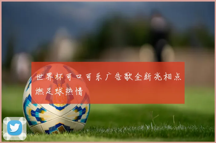 世界杯可口可乐广告歌全新亮相点燃足球热情