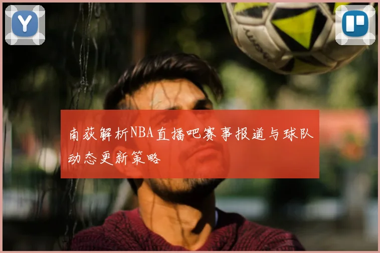 南荻解析NBA直播吧赛事报道与球队动态更新策略