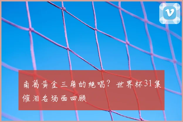 南葛黄金三角的绝唱?世界杯31集催泪名场面回顾