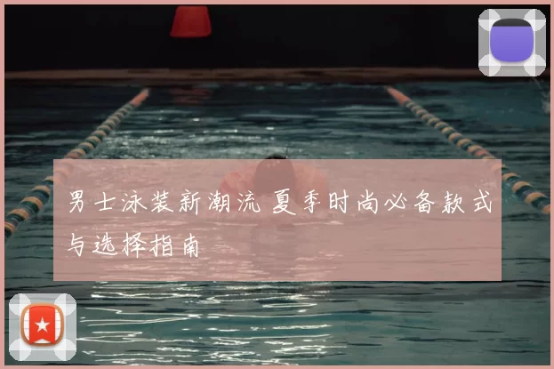 男士泳装新潮流 夏季时尚必备款式与选择指南