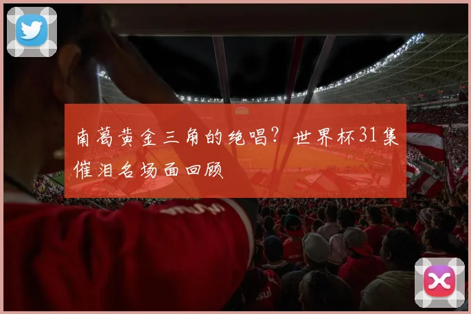 南葛黄金三角的绝唱?世界杯31集催泪名场面回顾