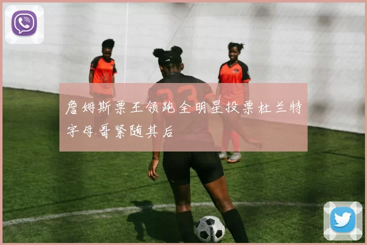 詹姆斯票王领跑全明星投票杜兰特字母哥紧随其后