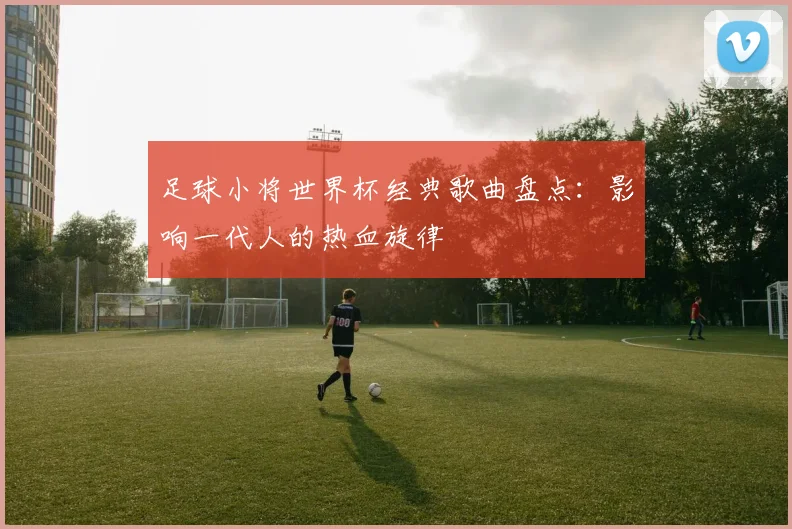 足球小将世界杯经典歌曲盘点：影响一代人的热血旋律