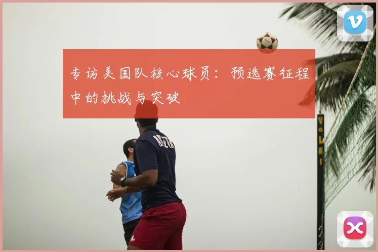 专访美国队核心球员:预选赛征程中的挑战与突破
