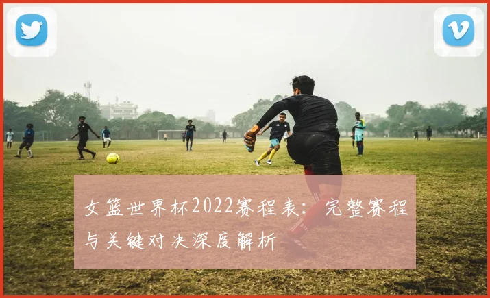 女篮世界杯2022赛程表:完整赛程与关键对决深度解析