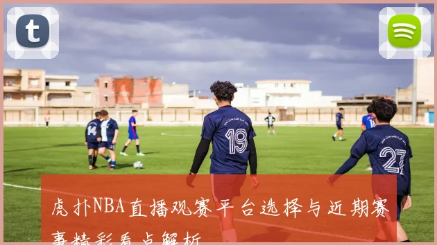 虎扑NBA直播观赛平台选择与近期赛事精彩看点解析