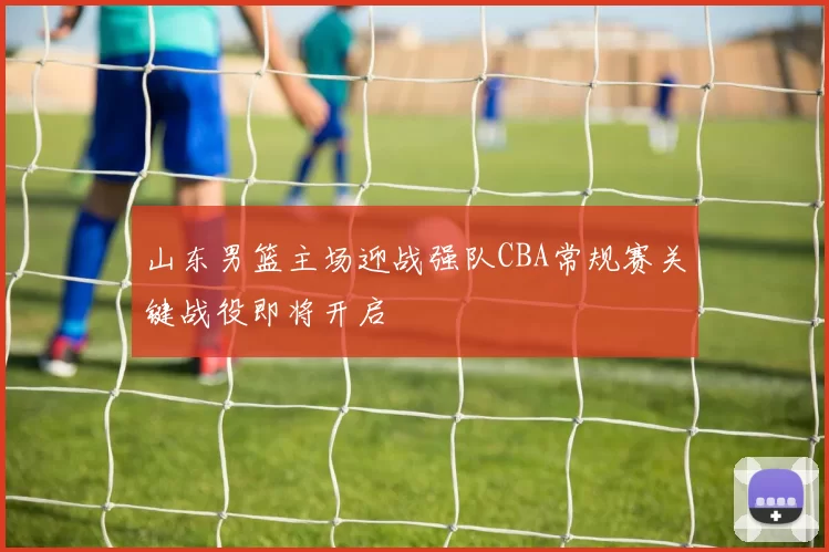 山东男篮主场迎战强队CBA常规赛关键战役即将开启