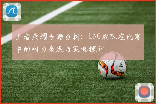 王者荣耀专题分析：LNG战队在比赛中的耐力表现与策略探讨