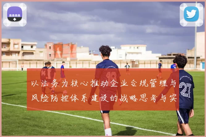 以法务为核心推动企业合规管理与风险防控体系建设的战略思考与实践