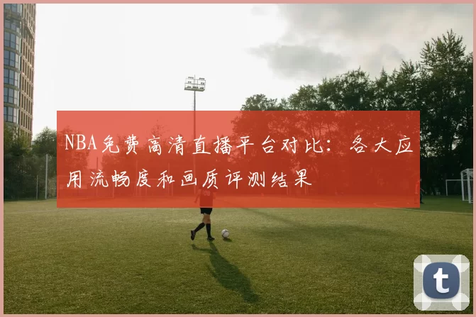 NBA免费高清直播平台对比：各大应用流畅度和画质评测结果