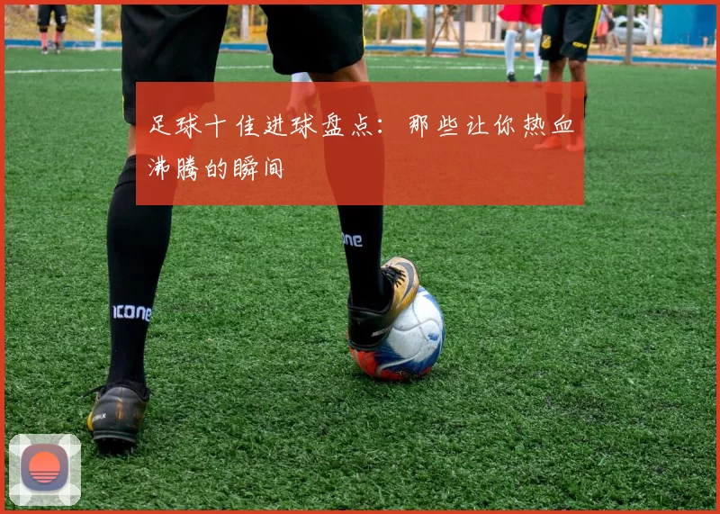 足球十佳进球盘点：那些让你热血沸腾的瞬间