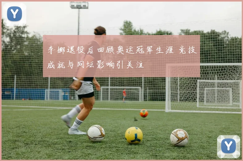 李娜退役后回顾奥运冠军生涯 竞技成就与网坛影响引关注