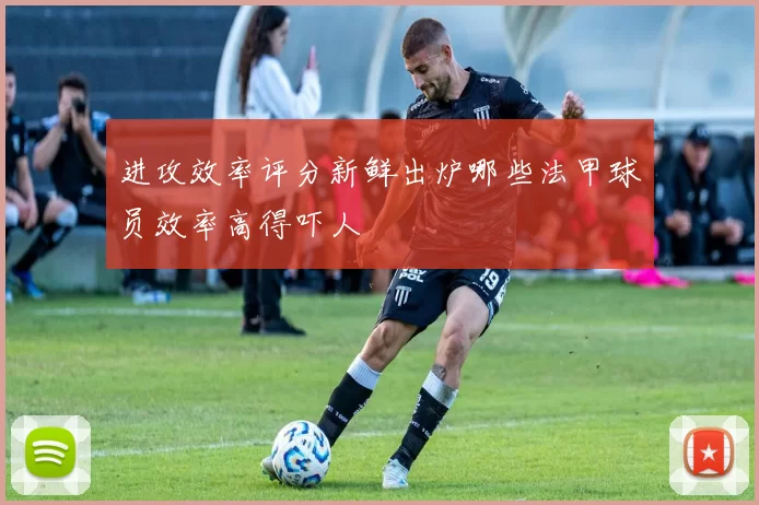 进攻效率评分新鲜出炉哪些法甲球员效率高得吓人