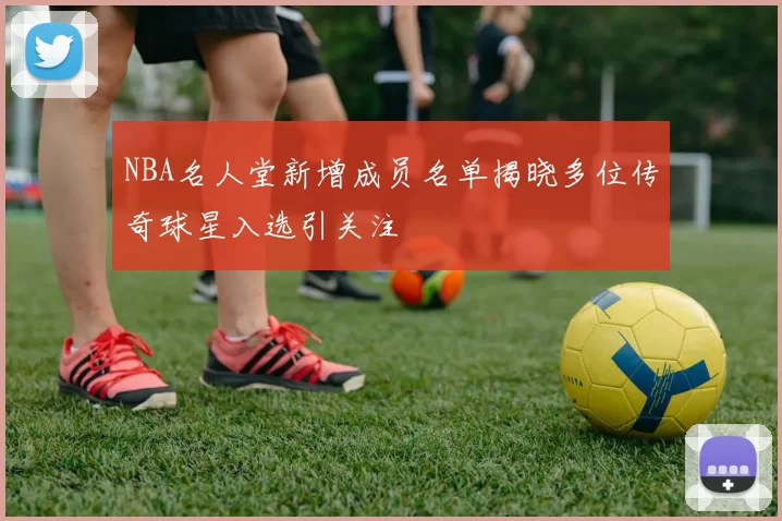 NBA名人堂新增成员名单揭晓多位传奇球星入选引关注