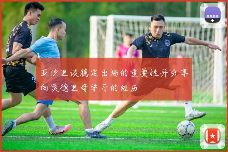 亚沙里谈稳定出场的重要性并分享向莫德里奇学习的经历