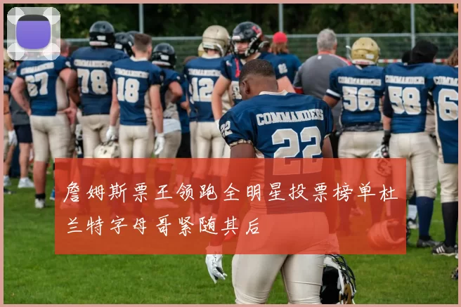 詹姆斯票王领跑全明星投票榜单杜兰特字母哥紧随其后