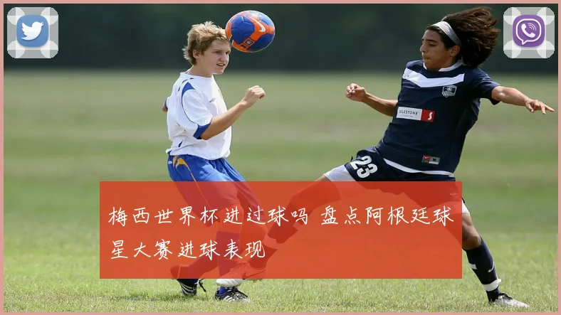 梅西世界杯进过球吗 盘点阿根廷球星大赛进球表现