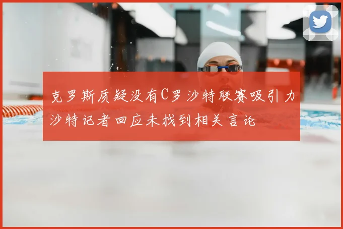 克罗斯质疑没有C罗沙特联赛吸引力沙特记者回应未找到相关言论