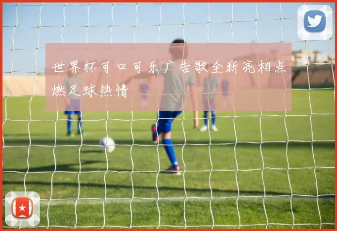 世界杯可口可乐广告歌全新亮相点燃足球热情