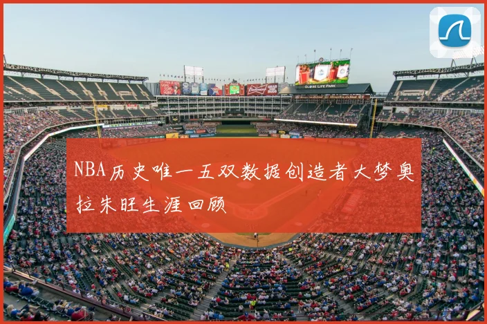 NBA历史唯一五双数据创造者大梦奥拉朱旺生涯回顾