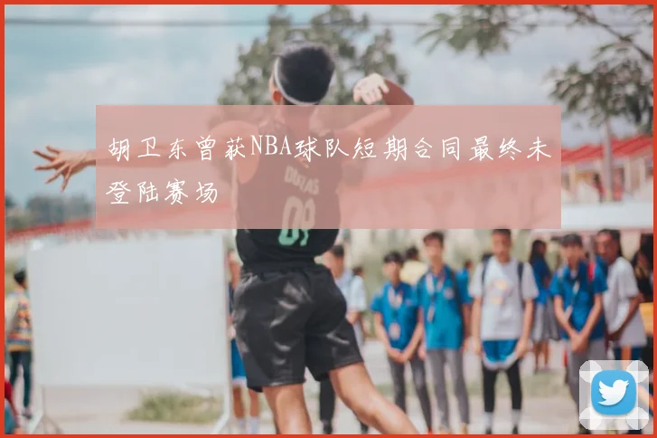 胡卫东曾获NBA球队短期合同最终未登陆赛场