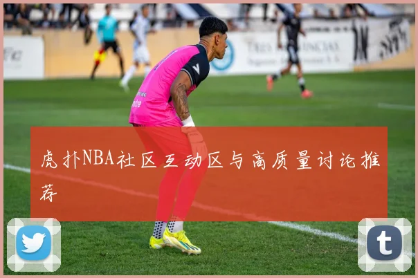 虎扑NBA社区互动区与高质量讨论推荐