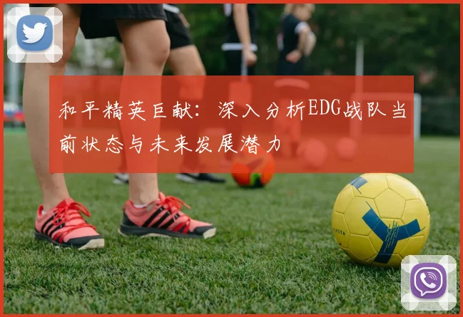 和平精英巨献：深入分析EDG战队当前状态与未来发展潜力