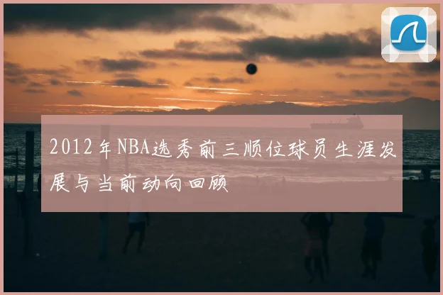 2012年NBA选秀前三顺位球员生涯发展与当前动向回顾