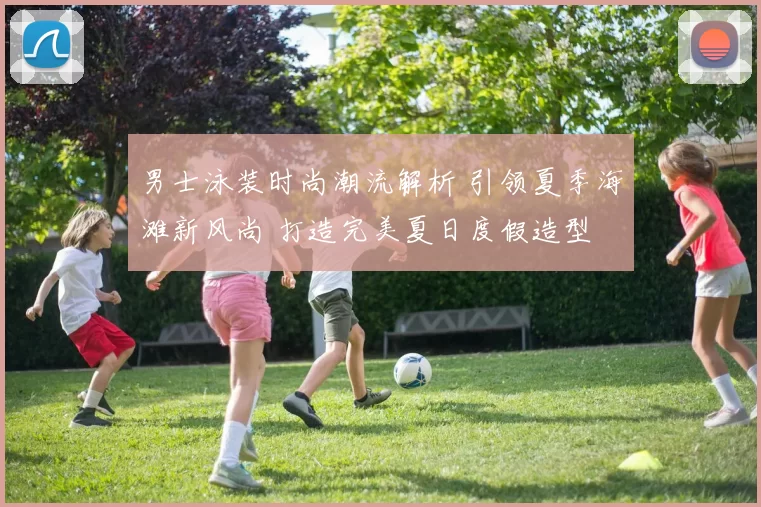 男士泳装时尚潮流解析 引领夏季海滩新风尚 打造完美夏日度假造型