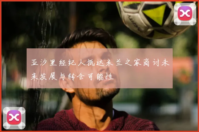 亚沙里经纪人抵达米兰之家商讨未来发展与转会可能性