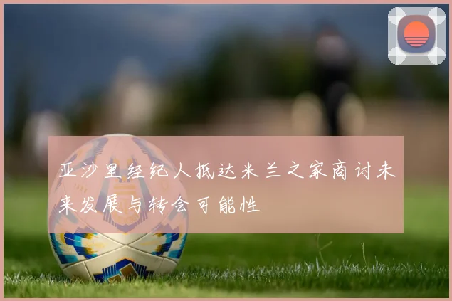 亚沙里经纪人抵达米兰之家商讨未来发展与转会可能性