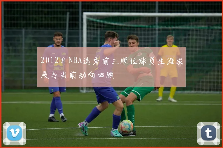 2012年NBA选秀前三顺位球员生涯发展与当前动向回顾