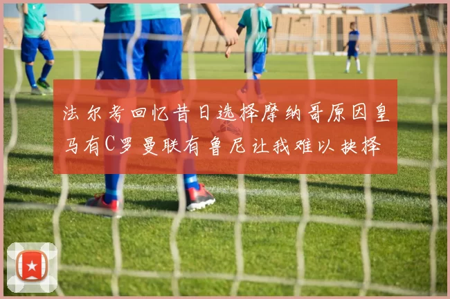 法尔考回忆昔日选择摩纳哥原因皇马有C罗曼联有鲁尼让我难以抉择