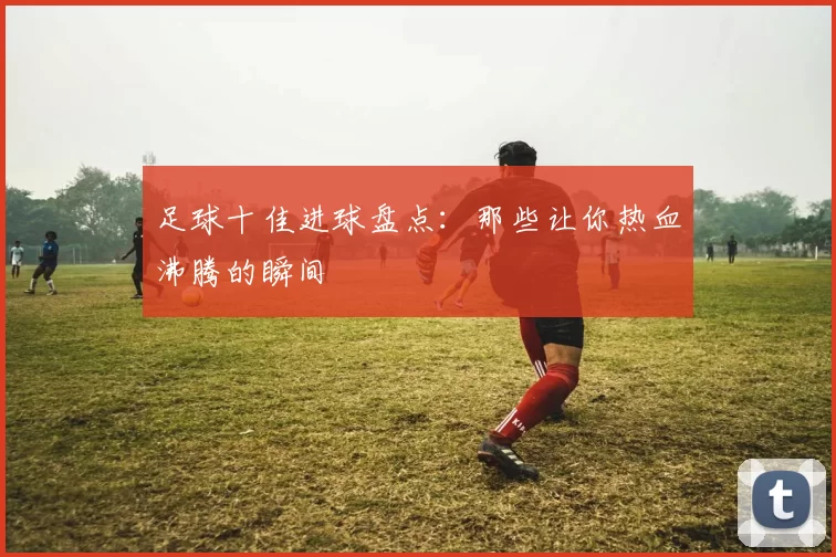 足球十佳进球盘点：那些让你热血沸腾的瞬间