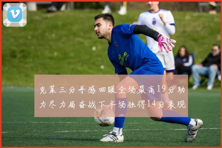 克莱三分手感回暖全场最高19分助力尽力局奋战下半场独得14分表现抢眼