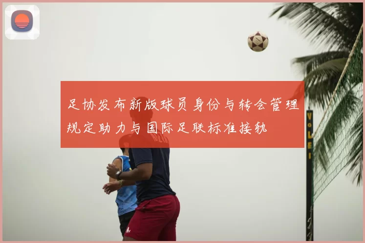 足协发布新版球员身份与转会管理规定助力与国际足联标准接轨