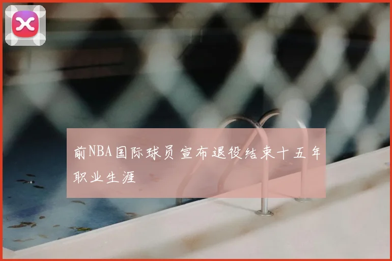 前NBA国际球员宣布退役结束十五年职业生涯