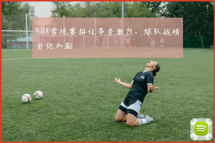 NBA常规赛排位争夺激烈，球队战绩分化加剧