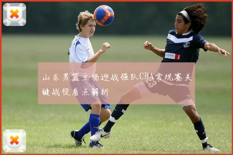 山东男篮主场迎战强队CBA常规赛关键战役看点解析