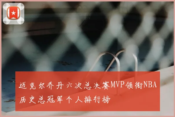 迈克尔乔丹六次总决赛MVP领衔NBA历史总冠军个人排行榜