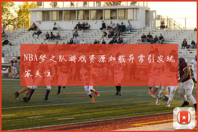 NBA梦之队游戏资源加载异常引发玩家关注