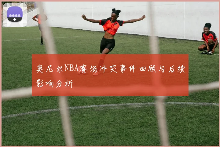 奥尼尔NBA赛场冲突事件回顾与后续影响分析