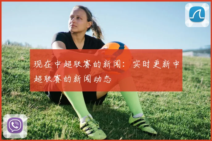 现在中超联赛的新闻：实时更新中超联赛的新闻动态