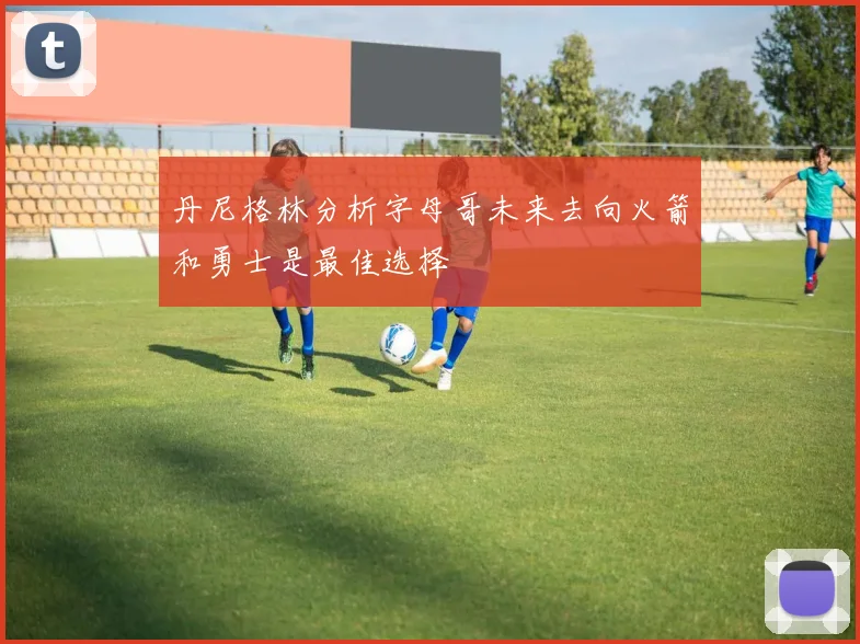 丹尼格林分析字母哥未来去向火箭和勇士是最佳选择