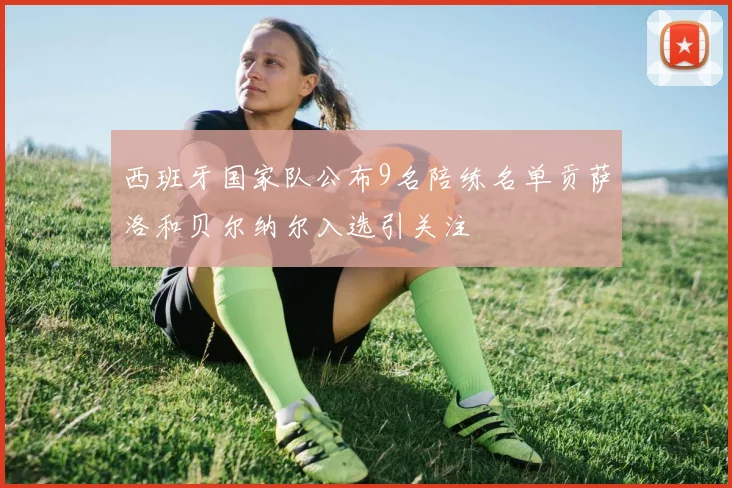 西班牙国家队公布9名陪练名单贡萨洛和贝尔纳尔入选引关注
