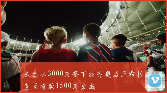 米兰以3000万签下拉齐奥后卫希拉皇马将获1500万分成