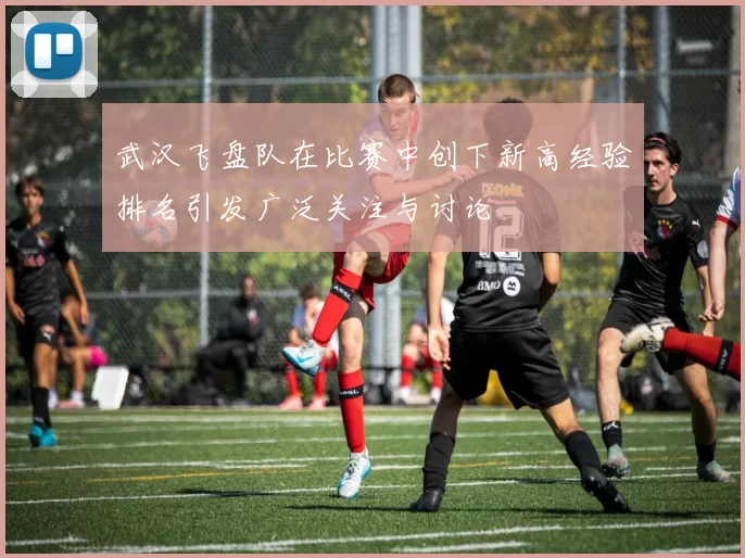 武汉飞盘队在比赛中创下新高经验排名引发广泛关注与讨论