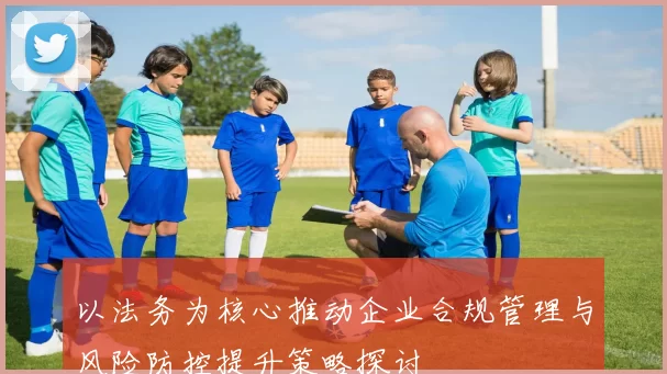 以法务为核心推动企业合规管理与风险防控提升策略探讨
